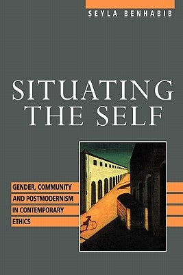 Situating the Self: Gender, Community, and Postmodernism in Contemporary Ethics by Benhabib, Seyla