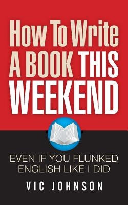 How To Write A Book This Weekend, Even If You Flunked English Like I Did by Johnson, Vic