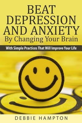 Beat Depression And Anxiety By Changing Your Brain: With Simple Practices That Will Improve Your Life by Hampton, Debbie