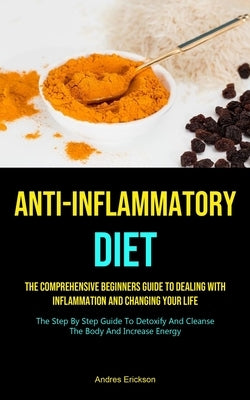 Anti-Inflammatory Diet: The Comprehensive Beginners Guide To Dealing With Inflammation And Changing Your Life (The Step By Step Guide To Detox by Erickson, Andres