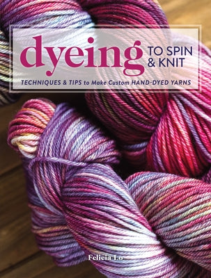 Dyeing to Spin & Knit: Techniques & Tips to Make Custom Hand-Dyed Yarns by Lo, Felicia