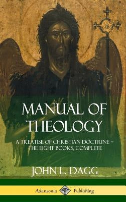 Manual of Theology: A Treatise of Christian Doctrine, The Eight Books, Complete (Hardcover) by Dagg, John L.