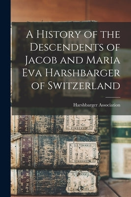 A History of the Descendents of Jacob and Maria Eva Harshbarger of Switzerland by Harshbarger Association