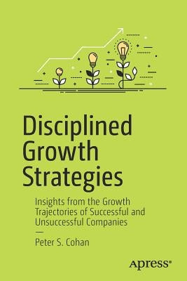 Disciplined Growth Strategies: Insights from the Growth Trajectories of Successful and Unsuccessful Companies by Cohan, Peter S.