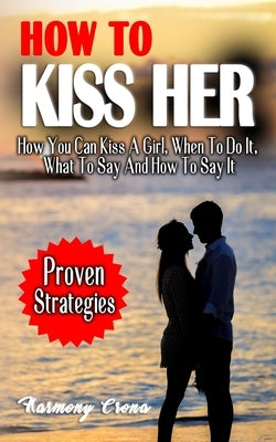 How to Kiss Her: How You Can Kiss A Girl, When To Do It, What To Say And How To Say It - How To Get A Girlfriend Without Being Rejected by Crona, Harmony