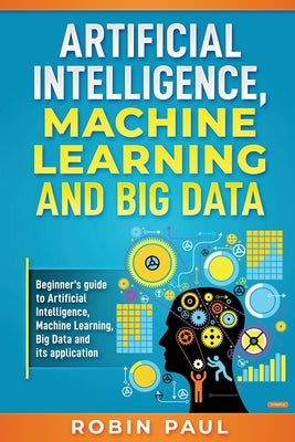 Artificial Intelligence, Machine Learning and Big Data: Beginner's guide to Artificial Intelligence, Machine Learning, Big Data and its application by Paul, Robin