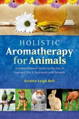 Holistic Aromatherapy for Animals: A Comprehensive Guide to the Use of Essential Oils & Hydrosols with Animals by Bell, Kristen Leigh