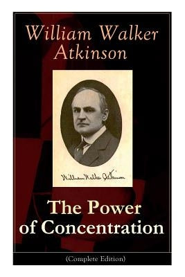 The Power of Concentration (Complete Edition): Life lessons and concentration exercises: Learn how to develop and improve the invaluable power of conc by Atkinson, William Walker