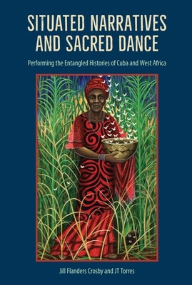 Situated Narratives and Sacred Dance: Performing the Entangled Histories of Cuba and West Africa by Crosby, Jill Flanders