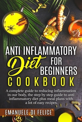 Anti Inflammatory Diet for Beginners Cookbook: A Complete Guide to Reducing Inflammation in our Body, the Step by Step Guide to Anti Inflammatory Diet by Di Felice, Emanuele