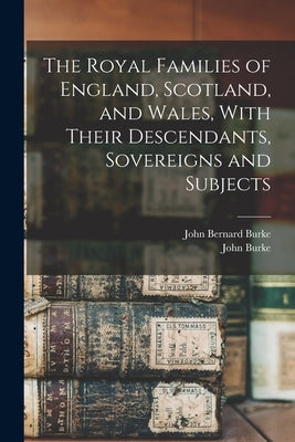 The Royal Families of England, Scotland, and Wales, With Their Descendants, Sovereigns and Subjects by Burke, John