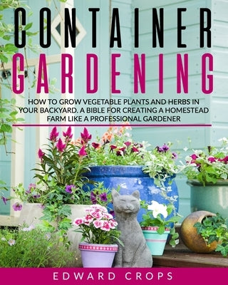 Container Gardening: How to Grow Vegetable Plants and Herbs in Your Backyard. A Bible for Creating a Homestead Farm Like a Professional Gar Paperback Independently Published