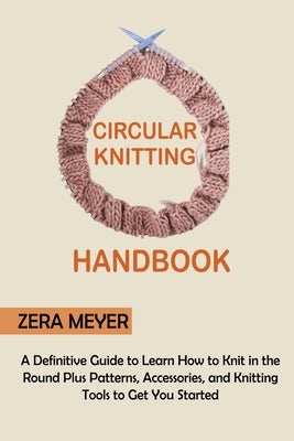 Circular Knitting Handbook: A Definitive Guide to Learn How to Knit in the Round Plus Patterns, Accessories, and Knitting Tools to Get You Started by Meyer, Zera