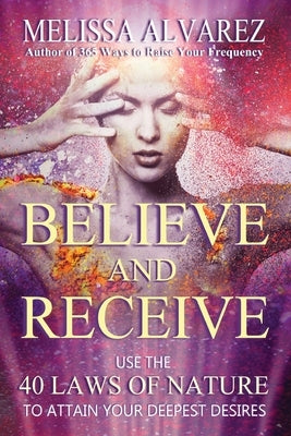 Believe and Receive: Use the 40 Laws of Nature to Attain Your Deepest Desires by Alvarez, Melissa