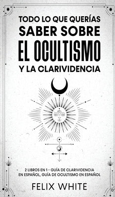 Todo lo que Querías Saber Sobre el Ocultismo y la Clarividencia: 2 Libros en 1 - Guía de Clarividencia en Español, Guía de Ocultismo en Español by White, Felix