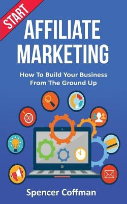 Start Affiliate Marketing: How To Build Your Business From The Ground Up by Coffman, Spencer