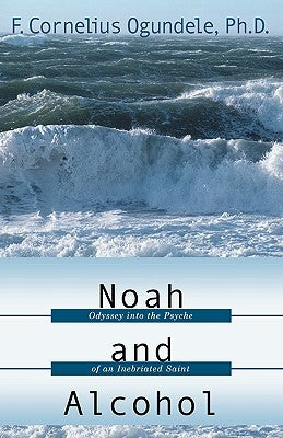 Noah and Alcohol: Odyssey Into the Psyche of an Inebriated Saint by Ogundele, F. Cornelius