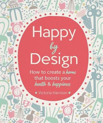 Happy by Design: How to Create a Home That Boosts Your Health and Happiness by Harrison, Victoria