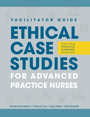 FACILITATOR GUIDE to Ethical Case Studies for Advanced Practice Nurses: Solving Dilemmas in Everyday Practice by Vermeesch, Amber L.