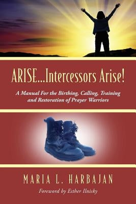 ARISE...Intercessors Arise! A Manual for the Birthing, Calling, Training and Restoration of Prayer Warriors by Harbajan, Maria L.