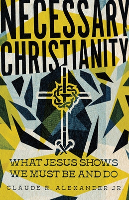 Necessary Christianity: What Jesus Shows We Must Be and Do by Alexander Jr, Claude R.