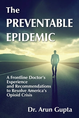 The Preventable Epidemic: A Frontline Doctor's Experience and Recommendations to Resolve America's Opioid Crisis by Gupta, Arun