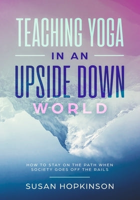 Teaching Yoga in an Upside-Down World: How to stay on the path when society goes off the rails by Hopkinson, Susan