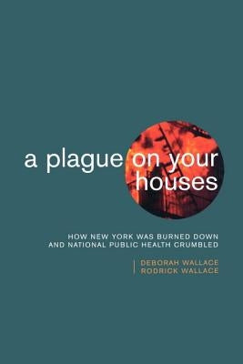 A Plague on Your Houses: How New York Was Burned Down and National Public Health Crumbled by Wallace, Deborah