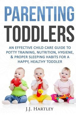 Parenting: Parenting Toddlers: An Effective Child Care Guide To Potty Training, Nutrition, Hygiene, & Proper Sleeping Habits For by Hartley, J. J.