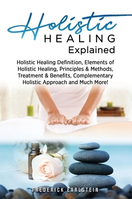 Holistic Healing Explained: Holistic Healing Definition, Elements of Holistic Healing, Principles & Methods, Treatment & Benefits, Complementary H by Earlstein, Frederick