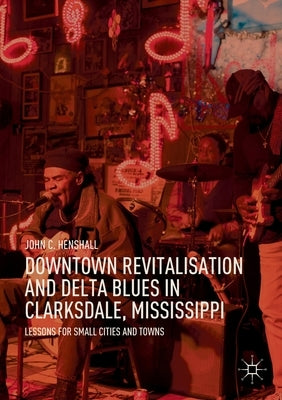 Downtown Revitalisation and Delta Blues in Clarksdale, Mississippi: Lessons for Small Cities and Towns by Henshall, John C.