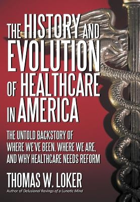 The History and Evolution of Healthcare in America: The Untold Backstory of Where We've Been, Where We Are, and Why Healthcare Needs Reform by Loker, Thomas W.