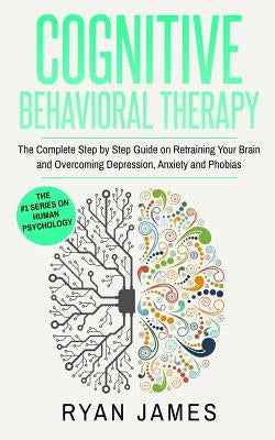 Cognitive Behavioral Therapy: The Complete Step by Step Guide on Retraining Your Brain and Overcoming Depression, Anxiety and Phobias (Cognitive Beh by James, Ryan