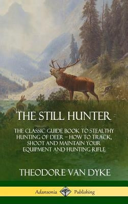 The Still Hunter: The Classic Guide Book to Stealthy Hunting of Deer; How to Track, Shoot and Maintain Your Equipment and Hunting Rifle by Dyke, Theodore Van