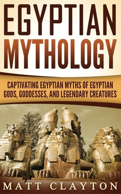 Egyptian Mythology: Captivating Egyptian Myths of Egyptian Gods, Goddesses, and Legendary Creatures by Clayton, Matt