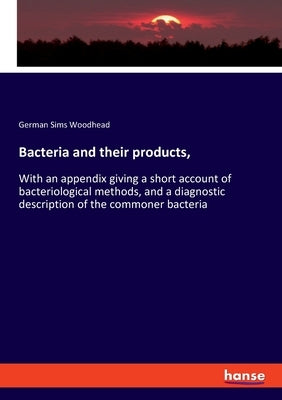 Bacteria and their products,: With an appendix giving a short account of bacteriological methods, and a diagnostic description of the commoner bacte by Woodhead, German Sims