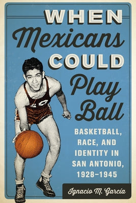 When Mexicans Could Play Ball: Basketball, Race, and Identity in San Antonio, 1928-1945 by García, Ignacio M.