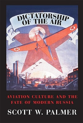 Dictatorship of the Air: Aviation Culture and the Fate of Modern Russia by Palmer, Scott W.