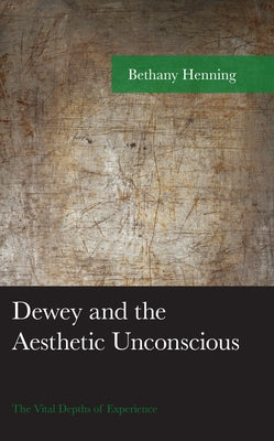 Dewey and the Aesthetic Unconscious: The Vital Depths of Experience by Henning, Bethany