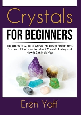 Crystals for Beginners: The Ultimate Guide to Crystal Healing for Beginners, Discover All Information about Crustal Healing and How It Can Hel by Yaff, Eren