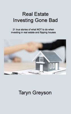 Real Estate Investing Gone Bad: 21 true stories of what NOT to do when investing in real estate and flipping houses by Greyson, Taryn