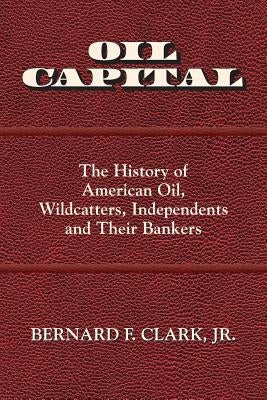 Oil Capital: The History of American Oil, Wildcatters, Independents and Their Bankers by Clark, Bernard F.