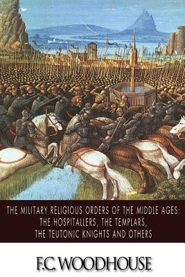 The Military Religious Orders of the Middle Ages: The Hospitallers, The Templars, The Teutonic Knights and Others by Woodhouse, F. C.