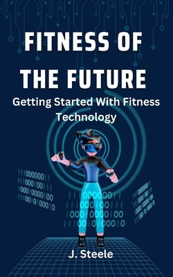 Fitness of the Future: Getting Started With Fitness Technology by Steele, J.