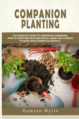 Companion Planting: The Complete Guide to Companion Gardening. How to Grow and Pair Vegetables, Herbs and Flowers to Make Your Garden Succ Paperback Independently Published