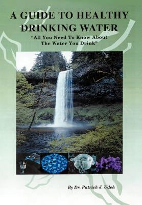 A Guide to Healthy Drinking Water: All You Need to Know about the Water You Drink by Udeh, Patrick J.