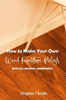 How to Make Your Own Wood Furniture Polish With All-Natural Ingredients: Easy-to-Make Furniture Polish Recipes Using Products You Have at Home by Smith, Virginia I.