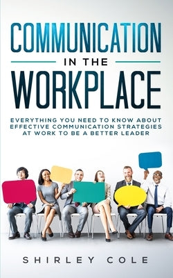 Communication In The Workplace: Everything You Need To Know About Effective Communication Strategies At Work To Be A Better Leader by Cole, Shirley