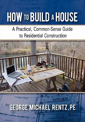 How to Build a House: A Practical, Common-Sense Guide to Residential Construction by Rentz, George Michael
