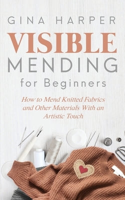 Visible Mending for Beginners: How to Mend Knitted Fabrics and Other Materials With an Artistic Touch by Harper, Gina